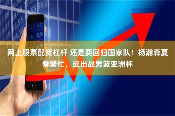 网上股票配资杠杆 还是要回归国家队！杨瀚森夏季繁忙，或出战男篮亚洲杯