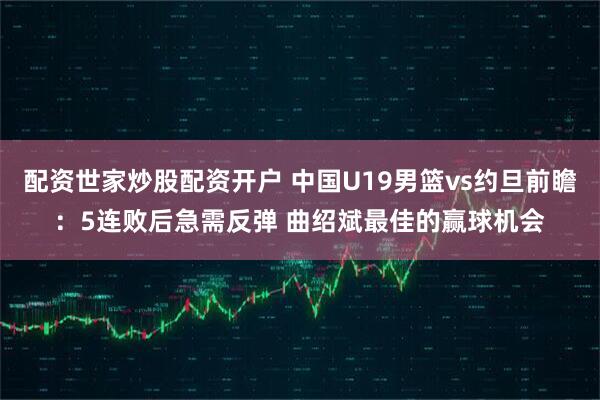 配资世家炒股配资开户 中国U19男篮vs约旦前瞻：5连败后急需反弹 曲绍斌最佳的赢球机会