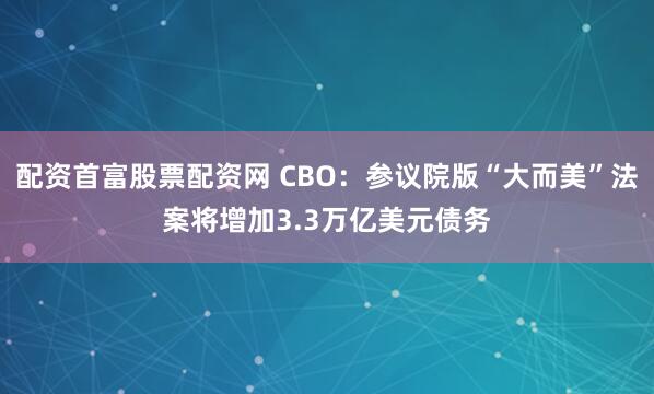 配资首富股票配资网 CBO：参议院版“大而美”法案将增加3.3万亿美元债务