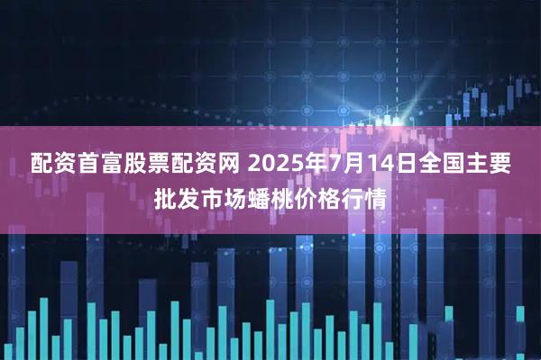 配资首富股票配资网 2025年7月14日全国主要批发市场蟠桃价格行情