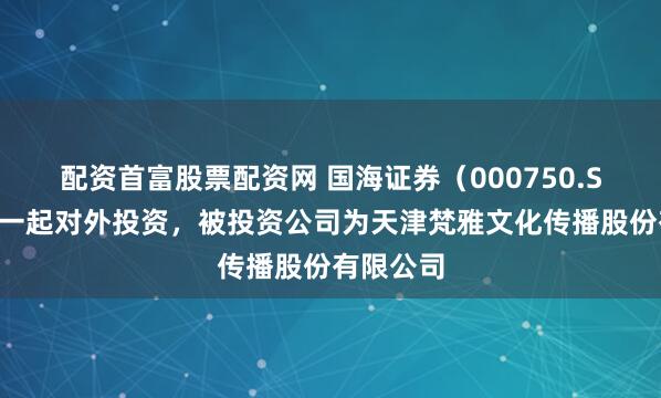 配资首富股票配资网 国海证券（000750.SZ）新增一起对外投资，被投资公司为天津梵雅文化传播股份有限公司
