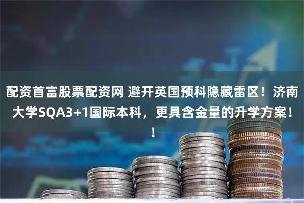 配资首富股票配资网 避开英国预科隐藏雷区！济南大学SQA3+1国际本科，更具含金量的升学方案！