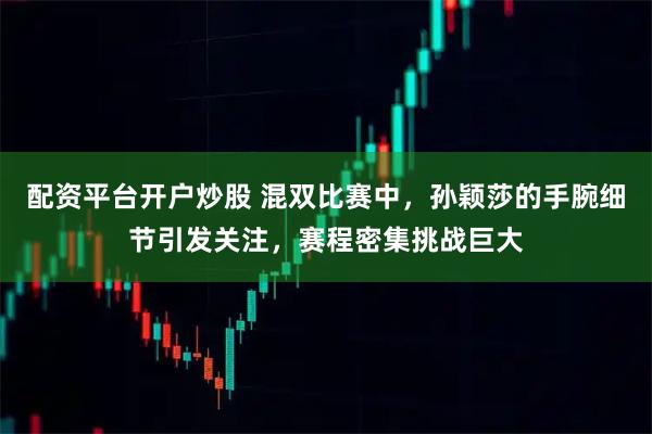 配资平台开户炒股 混双比赛中，孙颖莎的手腕细节引发关注，赛程密集挑战巨大