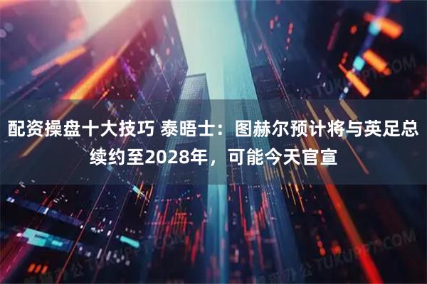 配资操盘十大技巧 泰晤士：图赫尔预计将与英足总续约至2028年，可能今天官宣