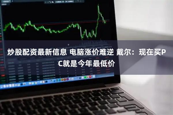 炒股配资最新信息 电脑涨价难逆 戴尔：现在买PC就是今年最低价