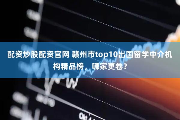配资炒股配资官网 赣州市top10出国留学中介机构精品榜,哪家更卷?
