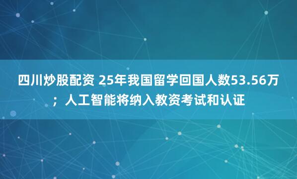 四川炒股配资 25年我国留学回国人数53.56万；人工智能将纳入教资考试和认证