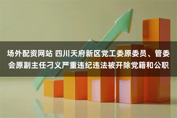场外配资网站 四川天府新区党工委原委员、管委会原副主任刁义严重违纪违法被开除党籍和公职