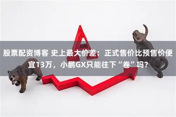 股票配资博客 史上最大价差：正式售价比预售价便宜13万，小鹏GX只能往下“卷”吗？