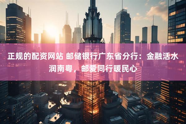 正规的配资网站 邮储银行广东省分行：金融活水润南粤，邮爱同行暖民心