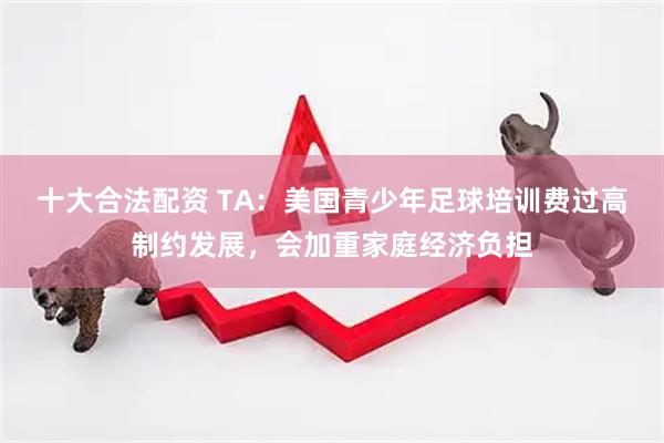 十大合法配资 TA：美国青少年足球培训费过高制约发展，会加重家庭经济负担